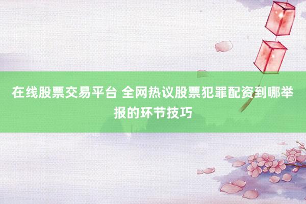 在线股票交易平台 全网热议股票犯罪配资到哪举报的环节技巧