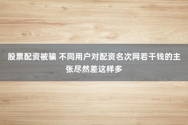 股票配资被骗 不同用户对配资名次网若干钱的主张尽然差这样多