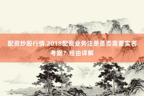 配资炒股行情 2018配资业务注册是否需要实名考据？经由详解