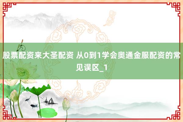 股票配资来大圣配资 从0到1学会奥通金服配资的常见误区_1
