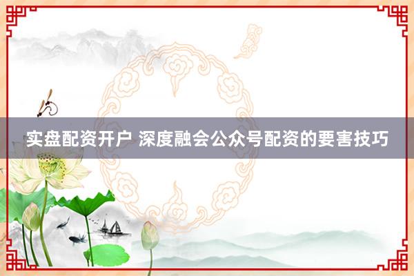 实盘配资开户 深度融会公众号配资的要害技巧