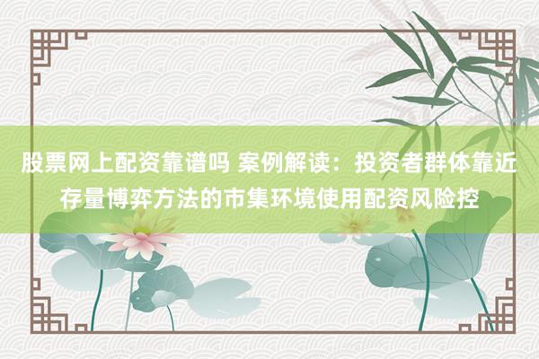 股票网上配资靠谱吗 案例解读：投资者群体靠近存量博弈方法的市集环境使用配资风险控