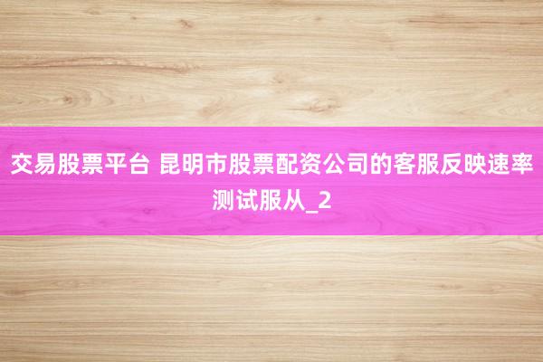 交易股票平台 昆明市股票配资公司的客服反映速率测试服从_2