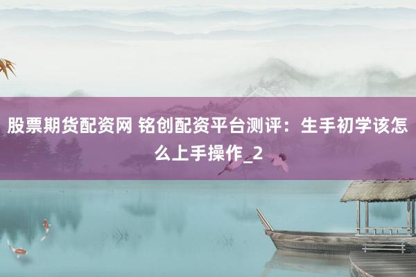 股票期货配资网 铭创配资平台测评：生手初学该怎么上手操作_2