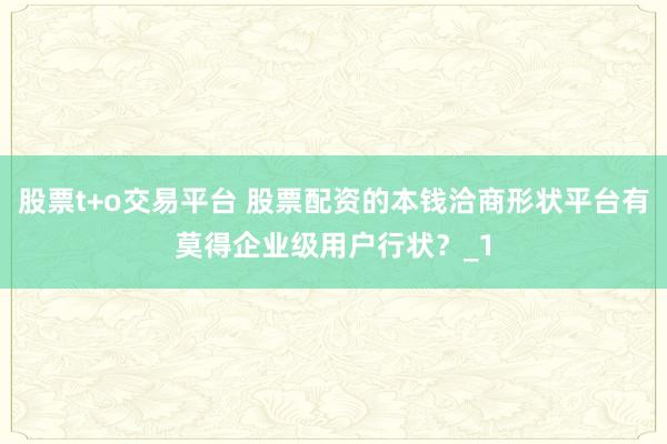 股票t+o交易平台 股票配资的本钱洽商形状平台有莫得企业级用户行状？_1