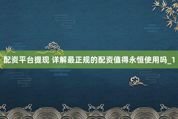 配资平台提现 详解最正规的配资值得永恒使用吗_1